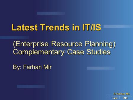 © Farhan Mir 2007 IMS Latest Trends in IT/IS (Enterprise Resource Planning) Complementary Case Studies By: Farhan Mir.