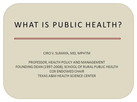 WHAT IS PUBLIC HEALTH? CIRO V. SUMAYA, MD, MPHTM PROFESSOR, HEALTH POLICY AND MANAGEMENT FOUNDING DEAN (1997-2008), SCHOOL OF RURAL PUBLIC HEALTH COX ENDOWED.