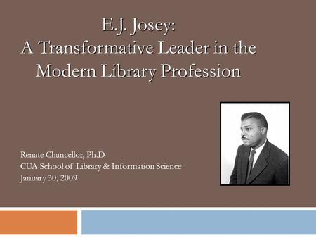 Renate Chancellor, Ph.D. CUA School of Library & Information Science January 30, 2009 E.J. Josey: A Transformative Leader in the Modern Library Profession.