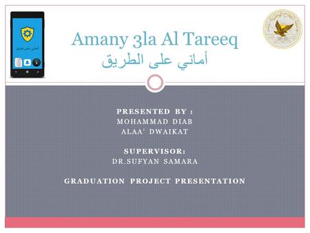 PRESENTED BY : MOHAMMAD DIAB ALAA’ DWAIKAT SUPERVISOR: DR.SUFYAN SAMARA GRADUATION PROJECT PRESENTATION Amany 3la Al Tareeq أماني على الطريق.