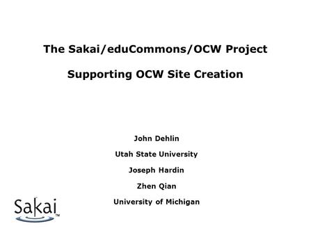 The Sakai/eduCommons/OCW Project Supporting OCW Site Creation John Dehlin Utah State University Joseph Hardin Zhen Qian University of Michigan.