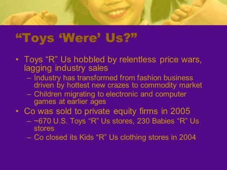 “Toys ‘Were’ Us?” Toys “R” Us hobbled by relentless price wars, lagging industry sales –Industry has transformed from fashion business driven by hottest.