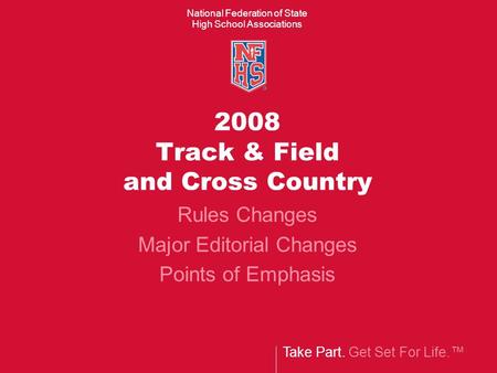 Take Part. Get Set For Life.™ National Federation of State High School Associations 2008 Track & Field and Cross Country Rules Changes Major Editorial.