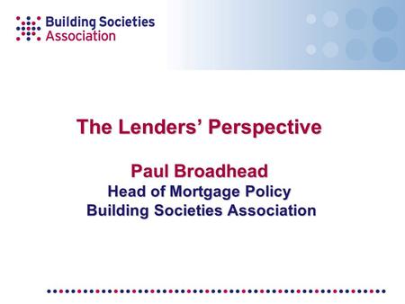 The Lenders’ Perspective Paul Broadhead Head of Mortgage Policy Building Societies Association.