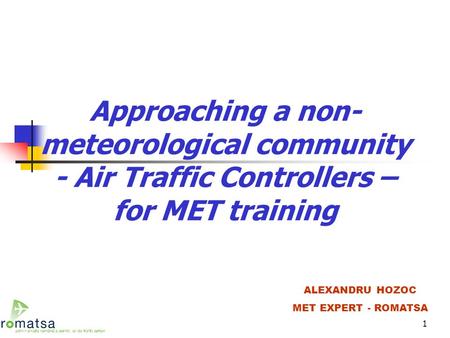 1 Approaching a non- meteorological community - Air Traffic Controllers – for MET training ALEXANDRU HOZOC MET EXPERT - ROMATSA.