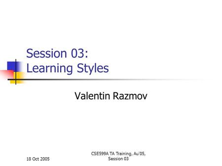 18 Oct 2005 CSE599A TA Training, Au'05, Session 03 Session 03: Learning Styles Valentin Razmov.