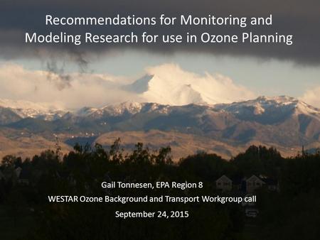 Recommendations for Monitoring and Modeling Research for use in Ozone Planning Gail Tonnesen, EPA Region 8 WESTAR Ozone Background and Transport Workgroup.