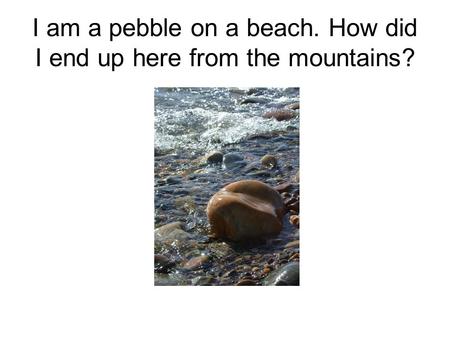 I am a pebble on a beach. How did I end up here from the mountains?