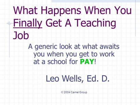 What Happens When You Finally Get A Teaching Job A generic look at what awaits you when you get to work at a school for PAY! Leo Wells, Ed. D. © 2004.