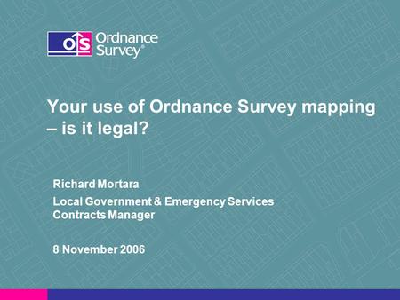 Your use of Ordnance Survey mapping – is it legal? Richard Mortara Local Government & Emergency Services Contracts Manager 8 November 2006.