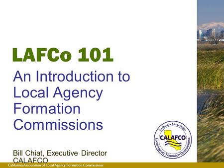 California Association of Local Agency Formation Commissions LAFCo 101 An Introduction to Local Agency Formation Commissions Bill Chiat, Executive Director.