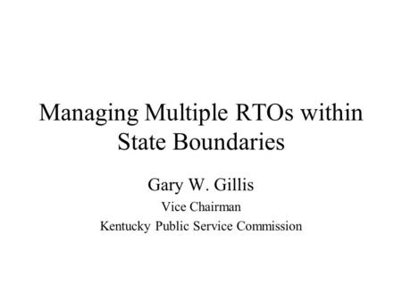 Managing Multiple RTOs within State Boundaries Gary W. Gillis Vice Chairman Kentucky Public Service Commission.