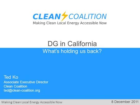 Making Clean Local Energy Accessible Now 8 December 2011 Ted Ko Associate Executive Director Clean Coalition DG in California What’s.