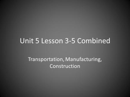 Unit 5 Lesson 3-5 Combined Transportation, Manufacturing, Construction.