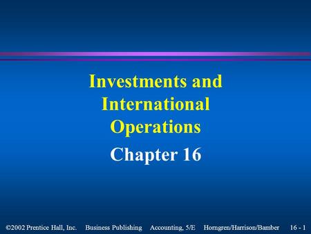 16 - 1 ©2002 Prentice Hall, Inc. Business Publishing Accounting, 5/E Horngren/Harrison/Bamber Investments and International Operations Chapter 16.