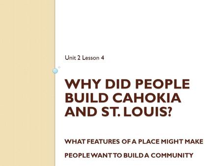 WHY DID PEOPLE BUILD CAHOKIA AND ST. LOUIS? WHAT FEATURES OF A PLACE MIGHT MAKE PEOPLE WANT TO BUILD A COMMUNITY THERE? Unit 2 Lesson 4.