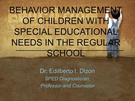 BEHAVIOR MANAGEMENT OF CHILDREN WITH SPECIAL EDUCATIONAL NEEDS IN THE REGULAR SCHOOL Dr. Edilberto I. Dizon SPED Diagnostician, Professor and Counselor.