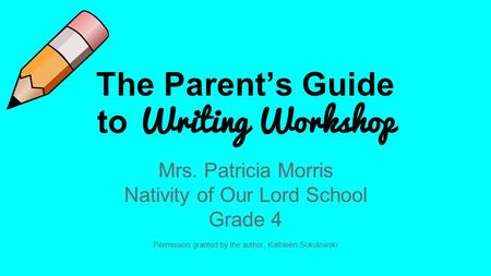 The Parent’s Guide to Writing Workshop Mrs. Patricia Morris Nativity of Our Lord School Grade 4 Permission granted by the author, Kathleen Sokolowski.