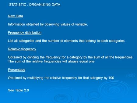 STATISTIC : ORGANIZING DATA Raw Data Information obtained by observing values of variable. Frequency distribution List all categories and the number of.