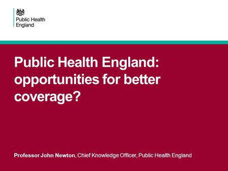 Public Health England: opportunities for better coverage? Professor John Newton, Chief Knowledge Officer, Public Health England.