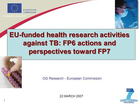 1 EU-funded health research activities against TB: FP6 actions and perspectives toward FP7 DG Research - European Commission 22 MARCH 2007.