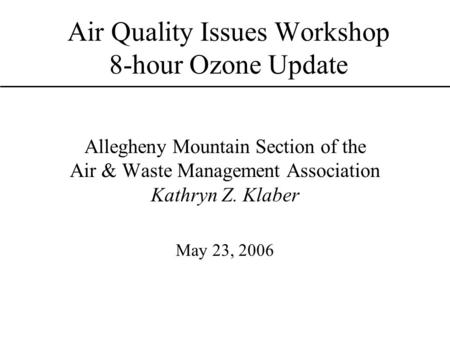 Air Quality Issues Workshop 8-hour Ozone Update Allegheny Mountain Section of the Air & Waste Management Association Kathryn Z. Klaber May 23, 2006.