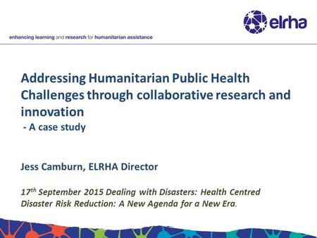 Addressing Humanitarian Public Health Challenges through collaborative research and innovation - A case study Jess Camburn, ELRHA Director 17 th September.