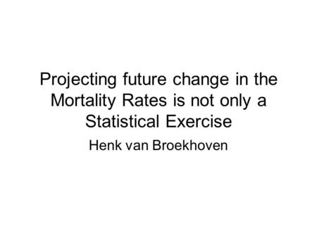 Projecting future change in the Mortality Rates is not only a Statistical Exercise Henk van Broekhoven.