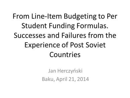 From Line-Item Budgeting to Per Student Funding Formulas. Successes and Failures from the Experience of Post Soviet Countries Jan Herczyński Baku, April.