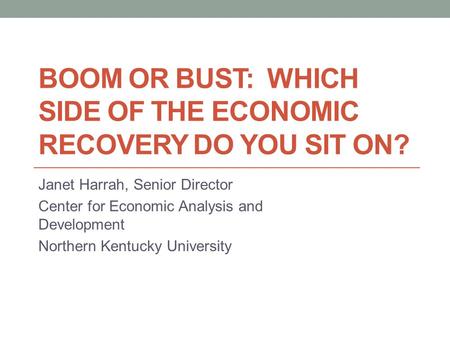 BOOM OR BUST: WHICH SIDE OF THE ECONOMIC RECOVERY DO YOU SIT ON? Janet Harrah, Senior Director Center for Economic Analysis and Development Northern Kentucky.