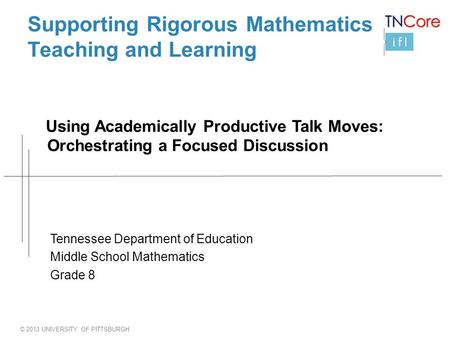 © 2013 UNIVERSITY OF PITTSBURGH Supporting Rigorous Mathematics Teaching and Learning Using Academically Productive Talk Moves: Orchestrating a Focused.