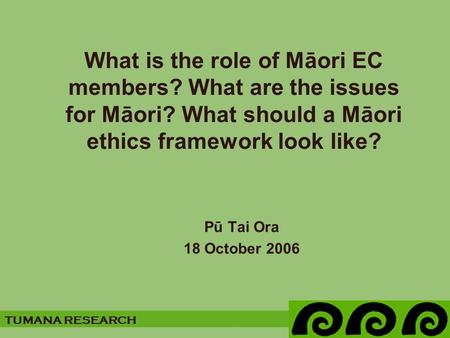 TUMANA RESEARCH What is the role of Māori EC members? What are the issues for Māori? What should a Māori ethics framework look like? Pū Tai Ora 18 October.