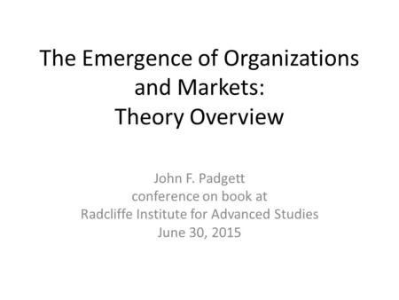 The Emergence of Organizations and Markets: Theory Overview John F. Padgett conference on book at Radcliffe Institute for Advanced Studies June 30, 2015.