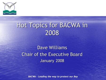 BACWA – Leading the way to protect our Bay Hot Topics for BACWA in 2008 Dave Williams Chair of the Executive Board January 2008.