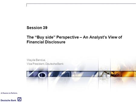 Session 39 The “Buy side” Perspective – An Analyst’s View of Financial Disclosure Wayde Bendus, Vice President, Deutsche Bank.