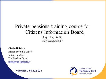 Private pensions training course for Citizens Information Board Jury’s Inn, Dublin 29 November 2007 Ciarán Holahan Higher Executive Officer Information.