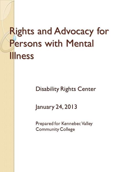 Rights and Advocacy for Persons with Mental Illness Disability Rights Center January 24, 2013 Prepared for Kennebec Valley Community College.