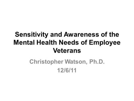 Sensitivity and Awareness of the Mental Health Needs of Employee Veterans Christopher Watson, Ph.D. 12/6/11.