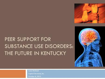 PEER SUPPORT FOR SUBSTANCE USE DISORDERS: THE FUTURE IN KENTUCKY Carol McDaid Capitol Decisions, Inc. October 8, 2013 1.