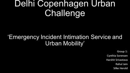 Delhi Copenhagen Urban Challenge ‘Emergency Incident Intimation Service and Urban Mobility’ Group 1: Cynthia Sorensen Harshit Srivastava Rahul Jain Silke.