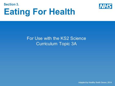 Section 3. Eating For Health For Use with the KS2 Science Curriculum Topic 3A Adapted by Healthy Teeth Devon, 2014.