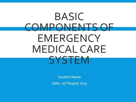 BASIC COMPONENTS OF EMERGENCY MEDICAL CARE SYSTEM Student Name Date: 25 th August 2015.