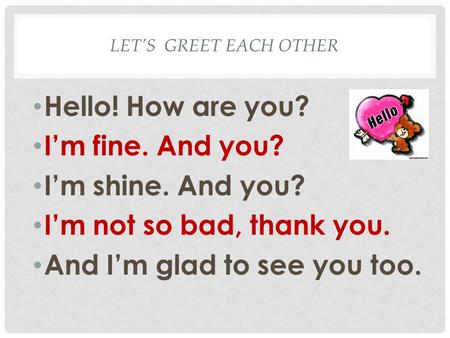 LET’S GREET EACH OTHER Hello! How are you? I’m fine. And you? I’m shine. And you? I’m not so bad, thank you. And I’m glad to see you too.