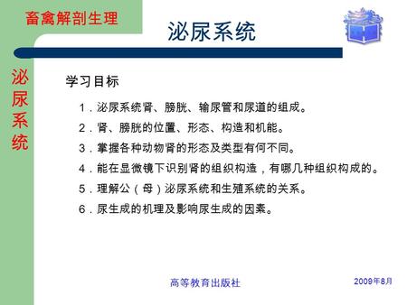 畜禽解剖生理 泌尿系统 泌尿系统泌尿系统 2009 年 8 月 高等教育出版社 1 ．泌尿系统肾、膀胱、输尿管和尿道的组成。 2 ．肾、膀胱的位置、形态、构造和机能。 3 ．掌握各种动物肾的形态及类型有何不同。 4 ．能在显微镜下识别肾的组织构造，有哪几种组织构成的。 5 ．理解公（母）泌尿系统和生殖系统的关系。