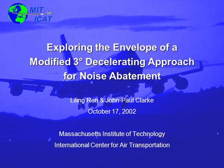 MIT ICAT MIT ICAT 1October 17, 2002 Exploring the Envelope of a Modified 3° Decelerating Approach for Noise Abatement Liling Ren & John-Paul Clarke October.