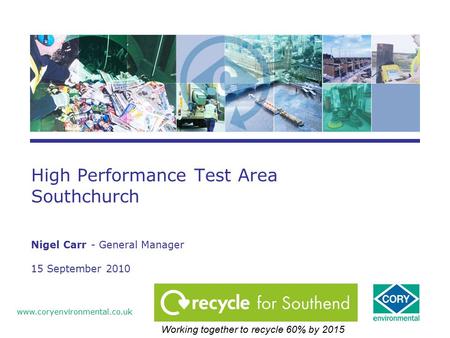 High Performance Test Area Southchurch Nigel Carr - General Manager 15 September 2010 www.coryenvironmental.co.uk Working together to recycle 60% by 2015.