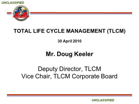 UNCLASSIFIED TOTAL LIFE CYCLE MANAGEMENT (TLCM) 30 April 2010 Mr. Doug Keeler Deputy Director, TLCM Vice Chair, TLCM Corporate Board.