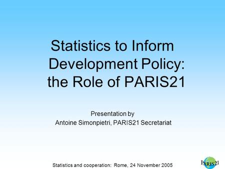 Statistics and cooperation: Rome, 24 November 2005 Statistics to Inform Development Policy: the Role of PARIS21 Presentation by Antoine Simonpietri, PARIS21.