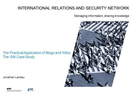 The Practical Application of Blogs and Wikis: The ISN Case Study Jonathan Landau INTERNATIONAL RELATIONS AND SECURITY NETWORK Managing information, sharing.