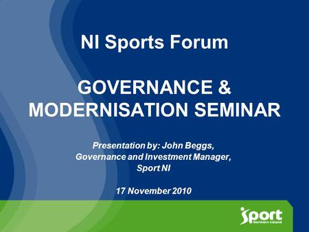 NI Sports Forum GOVERNANCE & MODERNISATION SEMINAR Presentation by: John Beggs, Governance and Investment Manager, Sport NI 17 November 2010.